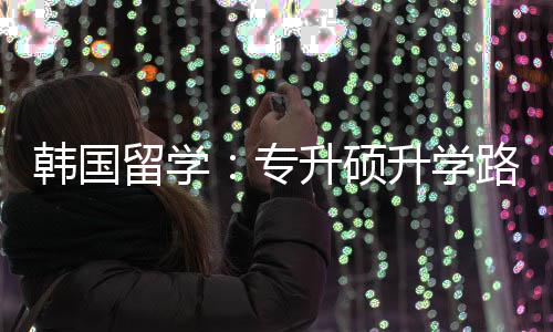 专真相韩国留学路径更新升硕升学